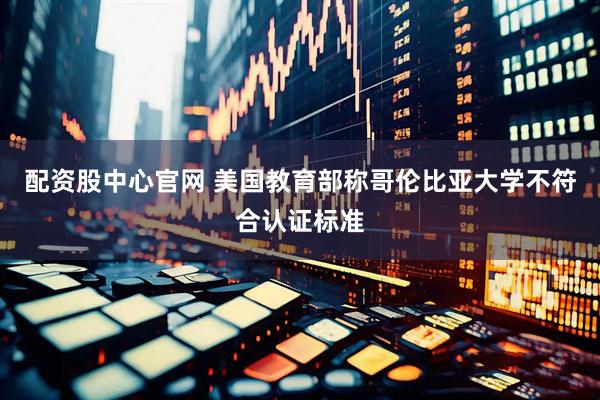 配资股中心官网 美国教育部称哥伦比亚大学不符合认证标准