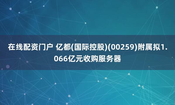 在线配资门户 亿都(国际控股)(00259)附属拟1.066亿元收购服务器