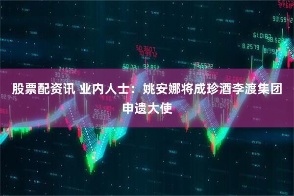 股票配资讯 业内人士：姚安娜将成珍酒李渡集团申遗大使