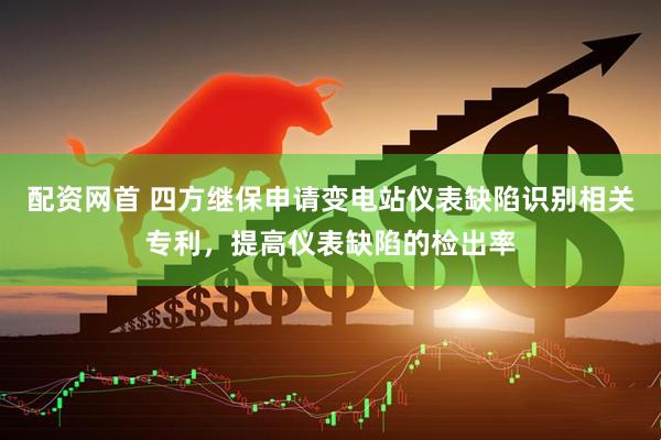配资网首 四方继保申请变电站仪表缺陷识别相关专利，提高仪表缺陷的检出率