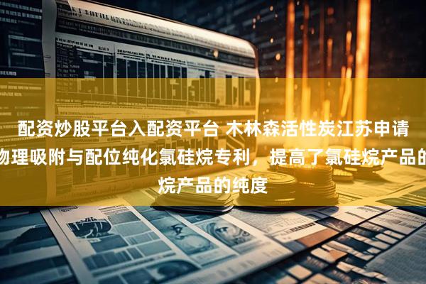 配资炒股平台入配资平台 木林森活性炭江苏申请利用物理吸附与配位纯化氯硅烷专利，提高了氯硅烷产品的纯度