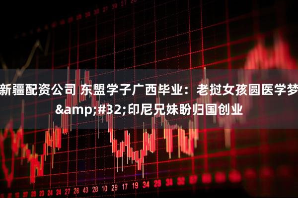 新疆配资公司 东盟学子广西毕业：老挝女孩圆医学梦&#32;印尼兄妹盼归国创业