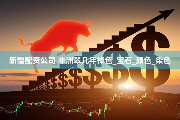 新疆配资公司 非洲翠几年掉色_宝石_颜色_染色