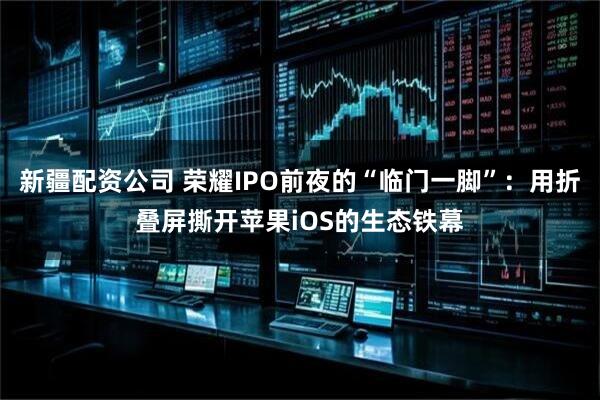 新疆配资公司 荣耀IPO前夜的“临门一脚”：用折叠屏撕开苹果iOS的生态铁幕