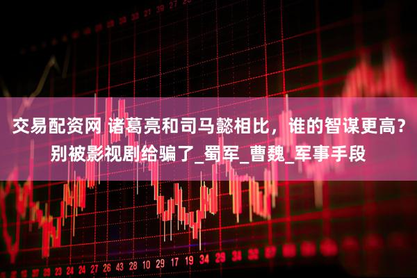 交易配资网 诸葛亮和司马懿相比，谁的智谋更高？别被影视剧给骗了_蜀军_曹魏_军事手段