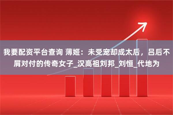我要配资平台查询 薄姬：未受宠却成太后，吕后不屑对付的传奇女子_汉高祖刘邦_刘恒_代地为
