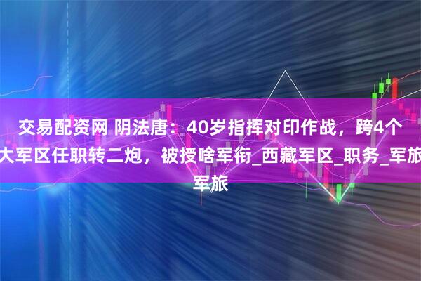 交易配资网 阴法唐：40岁指挥对印作战，跨4个大军区任职转二炮，被授啥军衔_西藏军区_职务_军旅