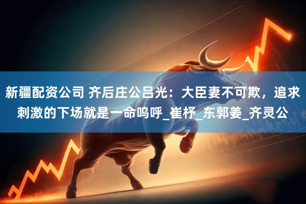新疆配资公司 齐后庄公吕光：大臣妻不可欺，追求刺激的下场就是一命呜呼_崔杼_东郭姜_齐灵公
