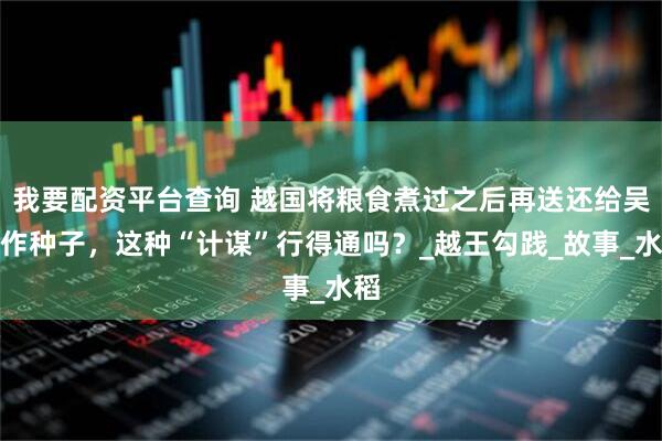 我要配资平台查询 越国将粮食煮过之后再送还给吴国作种子，这种“计谋”行得通吗？_越王勾践_故事_水稻