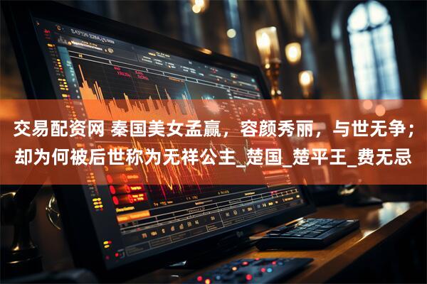 交易配资网 秦国美女孟赢，容颜秀丽，与世无争；却为何被后世称为无祥公主_楚国_楚平王_费无忌