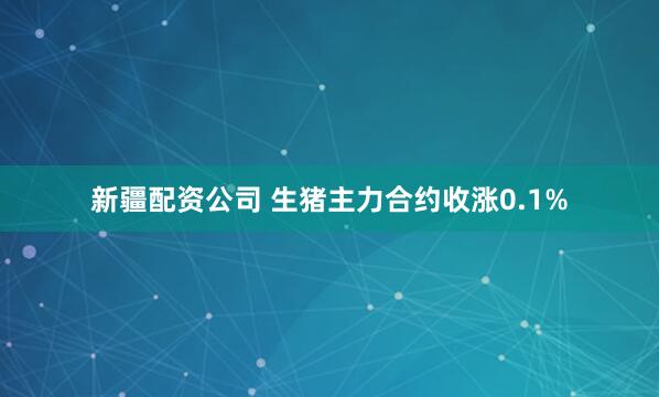 新疆配资公司 生猪主力合约收涨0.1%