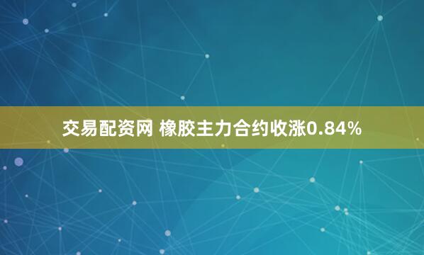 交易配资网 橡胶主力合约收涨0.84%