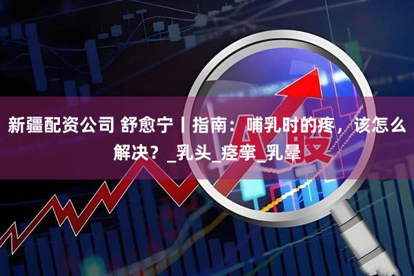 新疆配资公司 舒愈宁丨指南：哺乳时的疼，该怎么解决？_乳头_痉挛_乳晕