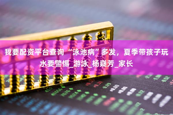 我要配资平台查询 “泳池病”多发，夏季带孩子玩水要警惕_游泳_杨嶷芳_家长