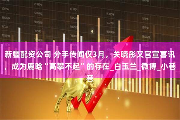 新疆配资公司 分手传闻仅3月，关晓彤又官宣喜讯，成为鹿晗“高攀不起”的存在_白玉兰_微博_小巷