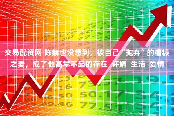 交易配资网 陈赫也没想到，被自己“抛弃”的糟糠之妻，成了他高攀不起的存在_许婧_生活_爱情