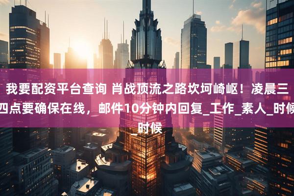 我要配资平台查询 肖战顶流之路坎坷崎岖！凌晨三四点要确保在线，邮件10分钟内回复_工作_素人_时候