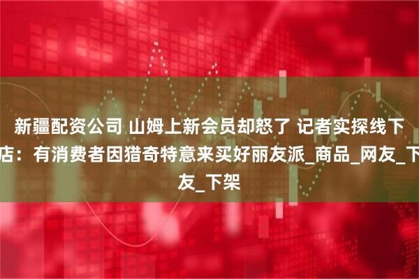 新疆配资公司 山姆上新会员却怒了 记者实探线下门店：有消费者因猎奇特意来买好丽友派_商品_网友_下架