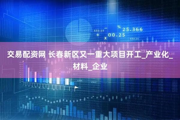 交易配资网 长春新区又一重大项目开工_产业化_材料_企业