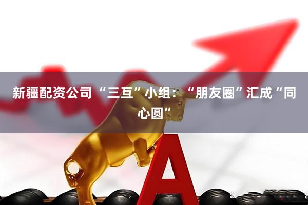 新疆配资公司 “三互”小组：“朋友圈”汇成“同心圆”