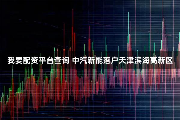 我要配资平台查询 中汽新能落户天津滨海高新区