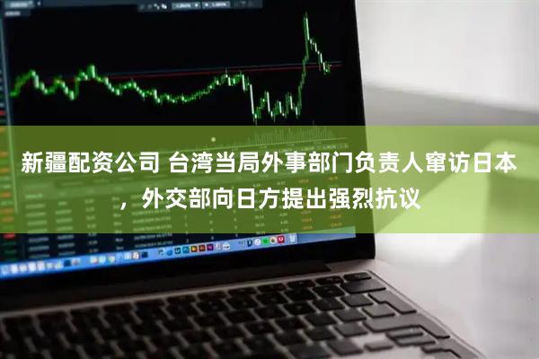 新疆配资公司 台湾当局外事部门负责人窜访日本，外交部向日方提出强烈抗议