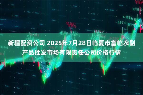 新疆配资公司 2025年7月28日临夏市富临农副产品批发市场有限责任公司价格行情