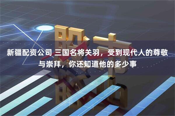新疆配资公司 三国名将关羽，受到现代人的尊敬与崇拜，你还知道他的多少事