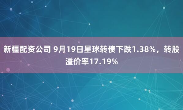 新疆配资公司 9月19日星球转债下跌1.38%，转股溢价率17.19%