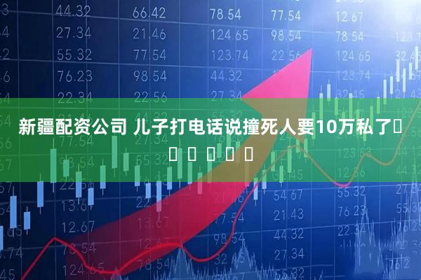 新疆配资公司 儿子打电话说撞死人要10万私了❤️❤️❤️