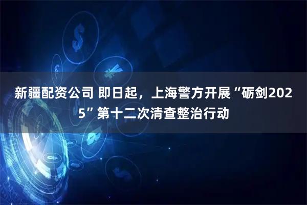 新疆配资公司 即日起,上海警方开展“砺剑2025”第十二次清查整治行动