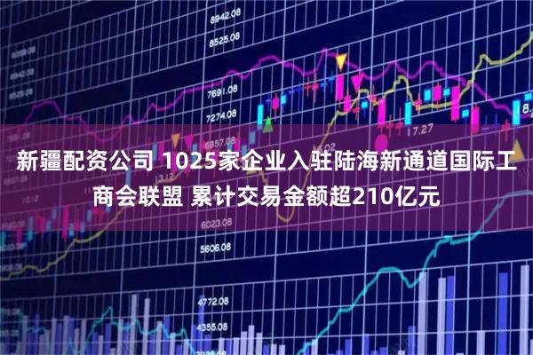 新疆配资公司 1025家企业入驻陆海新通道国际工商会联盟 累计交易金额超210亿元