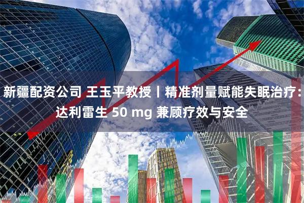 新疆配资公司 王玉平教授丨精准剂量赋能失眠治疗:达利雷生 50 mg 兼顾疗效与安全