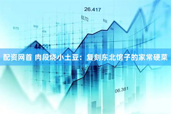 配资网首 肉段烧小土豆：复刻东北馆子的家常硬菜