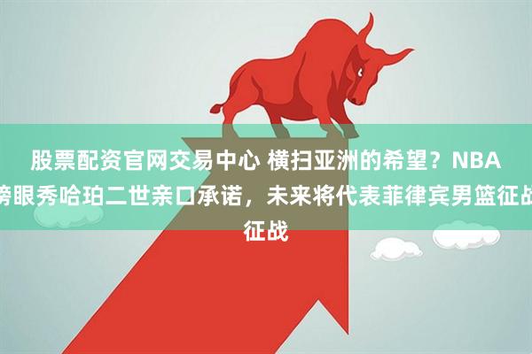 股票配资官网交易中心 横扫亚洲的希望？NBA榜眼秀哈珀二世亲口承诺，未来将代表菲律宾男篮征战