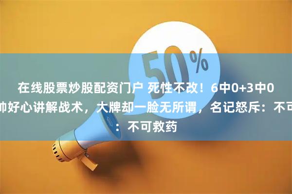 在线股票炒股配资门户 死性不改！6中0+3中0，老帅好心讲解战术，大牌却一脸无所谓，名记怒斥：不可救药