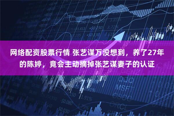 网络配资股票行情 张艺谋万没想到，养了27年的陈婷，竟会主动摘掉张艺谋妻子的认证
