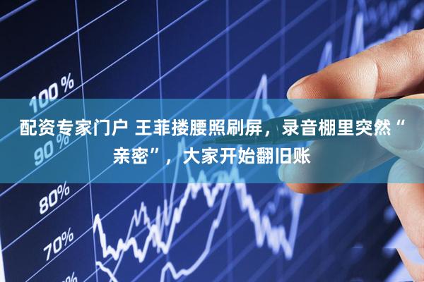 配资专家门户 王菲搂腰照刷屏，录音棚里突然“亲密”，大家开始翻旧账