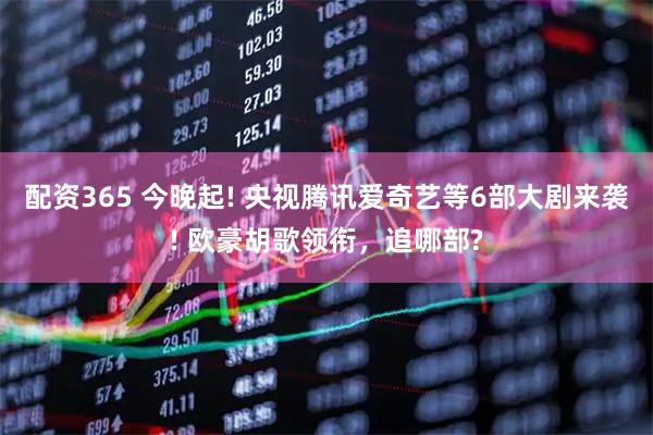 配资365 今晚起! 央视腾讯爱奇艺等6部大剧来袭! 欧豪胡歌领衔,追哪部?