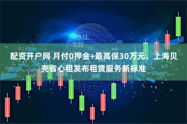配资开户网 月付0押金+最高保30万元，上海贝壳省心租发布租赁服务新标准